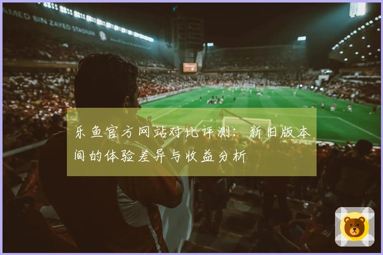 乐鱼官方网站对比评测：新旧版本间的体验差异与收益分析