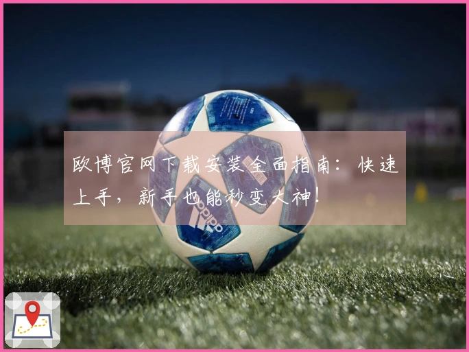 欧博官网下载安装全面指南：快速上手，新手也能秒变大神！
