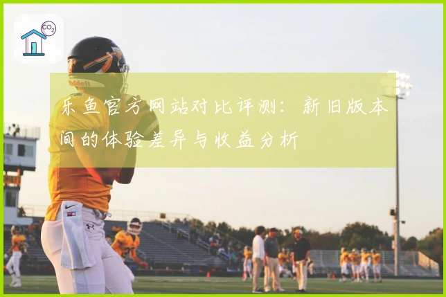 乐鱼官方网站对比评测：新旧版本间的体验差异与收益分析