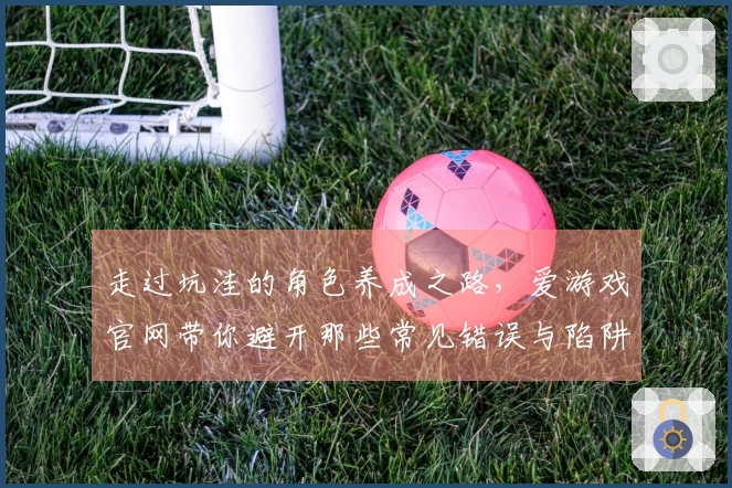 走过坑洼的角色养成之路，爱游戏官网带你避开那些常见错误与陷阱